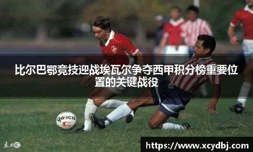 比尔巴鄂竞技迎战埃瓦尔争夺西甲积分榜重要位置的关键战役