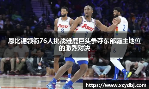 恩比德领衔76人挑战雄鹿巨头争夺东部霸主地位的激烈对决