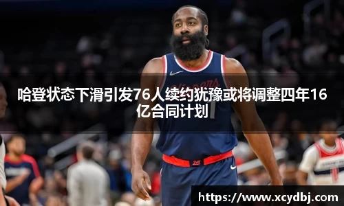 哈登状态下滑引发76人续约犹豫或将调整四年16亿合同计划